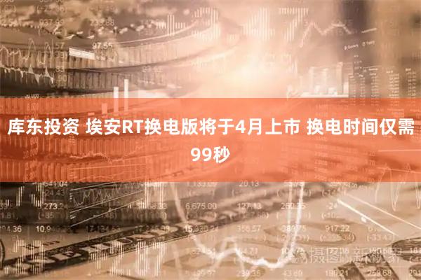 库东投资 埃安RT换电版将于4月上市 换电时间仅需99秒