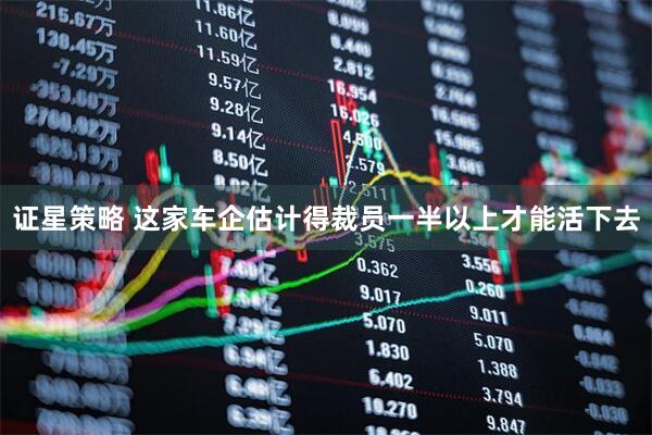 证星策略 这家车企估计得裁员一半以上才能活下去