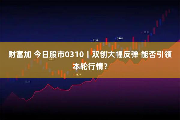 财富加 今日股市0310丨双创大幅反弹 能否引领本轮行情？