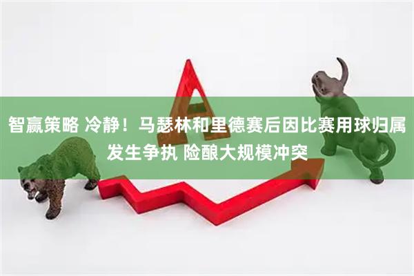 智赢策略 冷静！马瑟林和里德赛后因比赛用球归属发生争执 险酿大规模冲突