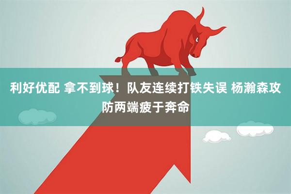 利好优配 拿不到球！队友连续打铁失误 杨瀚森攻防两端疲于奔命