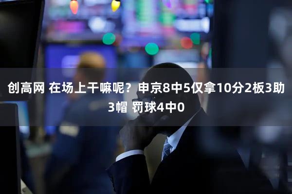 创高网 在场上干嘛呢？申京8中5仅拿10分2板3助3帽 罚球4中0