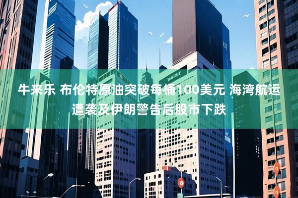 牛来乐 布伦特原油突破每桶100美元 海湾航运遭袭及伊朗警告后股市下跌