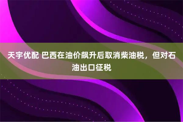 天宇优配 巴西在油价飙升后取消柴油税，但对石油出口征税
