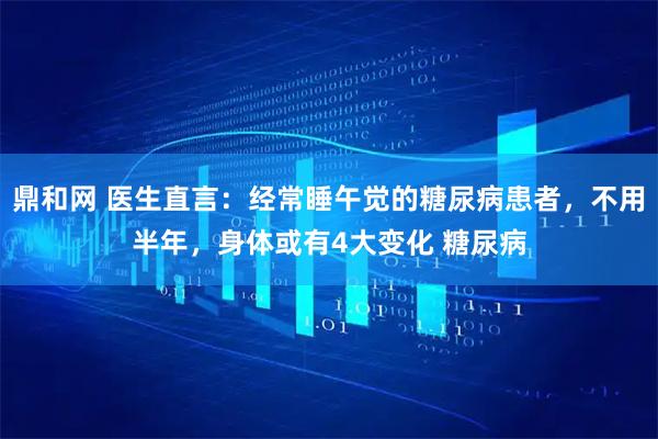 鼎和网 医生直言：经常睡午觉的糖尿病患者，不用半年，身体或有4大变化 糖尿病