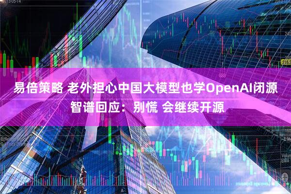 易倍策略 老外担心中国大模型也学OpenAI闭源 智谱回应：别慌 会继续开源