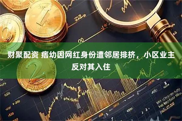 财聚配资 痞幼因网红身份遭邻居排挤，小区业主反对其入住