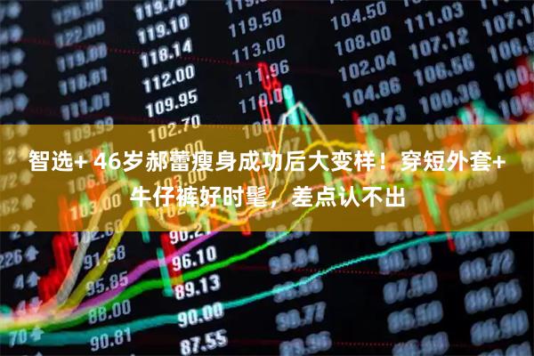 智选+ 46岁郝蕾瘦身成功后大变样！穿短外套+牛仔裤好时髦，差点认不出