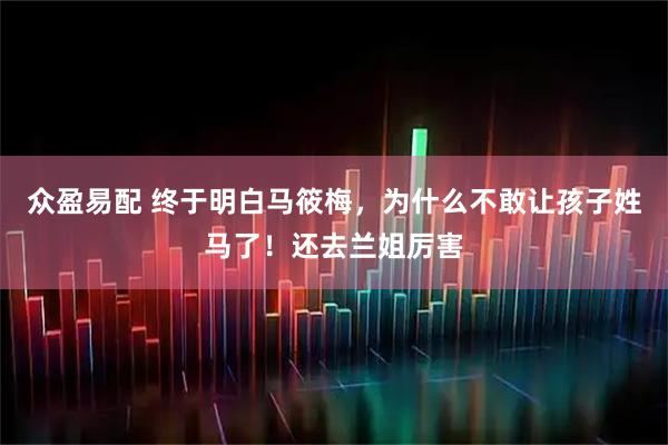 众盈易配 终于明白马筱梅，为什么不敢让孩子姓马了！还去兰姐厉害