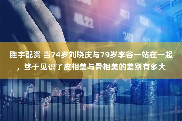 胜宇配资 当74岁刘晓庆与79岁李谷一站在一起，终于见识了皮相美与骨相美的差别有多大
