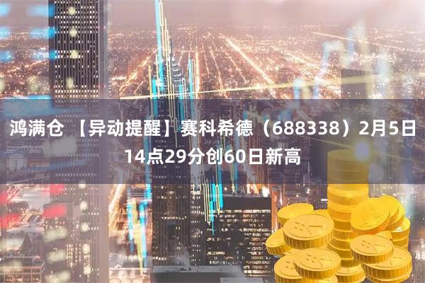 鸿满仓 【异动提醒】赛科希德（688338）2月5日14点29分创60日新高