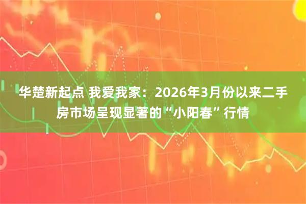 华楚新起点 我爱我家：2026年3月份以来二手房市场呈现显著的“小阳春”行情