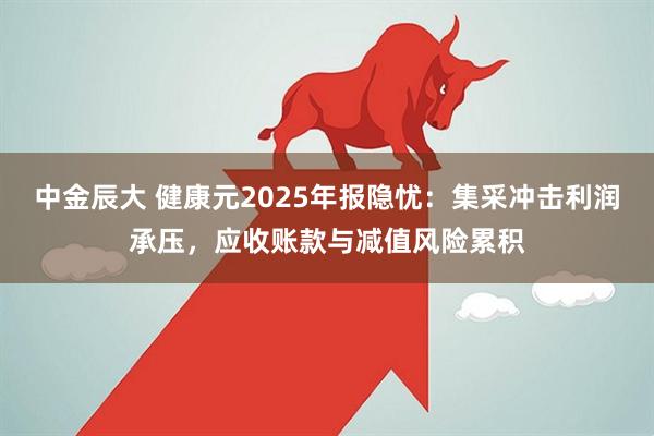 中金辰大 健康元2025年报隐忧：集采冲击利润承压，应收账款与减值风险累积