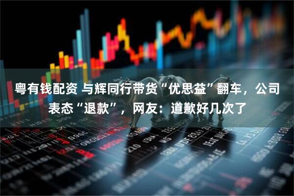 粤有钱配资 与辉同行带货“优思益”翻车，公司表态“退款”，网友：道歉好几次了