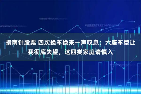 指南针股票 四次换车换来一声叹息：六座车型让我彻底失望，这四类家庭请慎入