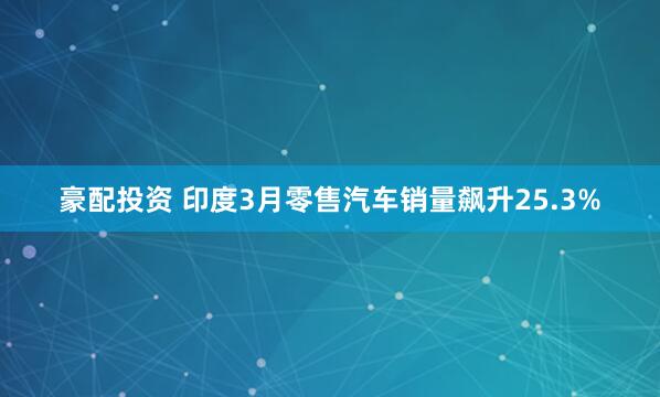 豪配投资 印度3月零售汽车销量飙升25.3%