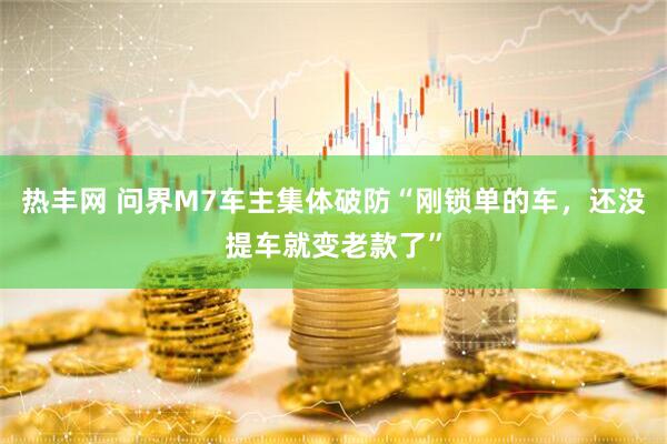 热丰网 问界M7车主集体破防“刚锁单的车，还没提车就变老款了”