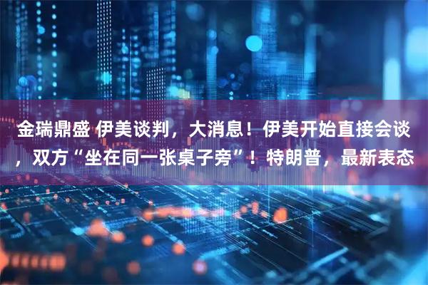 金瑞鼎盛 伊美谈判，大消息！伊美开始直接会谈，双方“坐在同一张桌子旁”！特朗普，最新表态