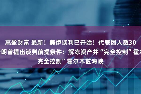 惠盈财富 最新！美伊谈判已开始！代表团人数300对71！伊朗曾提出谈判前提条件：解冻资产并“完全控制”霍尔木兹海峡