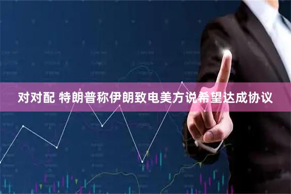 对对配 特朗普称伊朗致电美方说希望达成协议