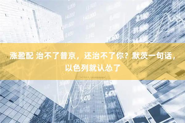 涨盈配 治不了普京，还治不了你？默茨一句话，以色列就认怂了