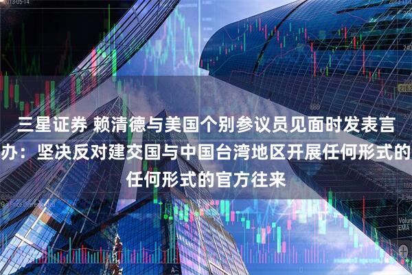 三星证券 赖清德与美国个别参议员见面时发表言论,国台办:坚决反对建交国与中国台湾地区开展任何形式的官方往来