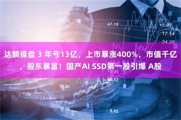 达麟操盘 3 年亏13亿,上市暴涨400%,市值千亿,股东暴富!国产AI SSD第一股引爆 A股