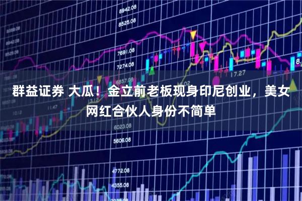 群益证券 大瓜！金立前老板现身印尼创业，美女网红合伙人身份不简单