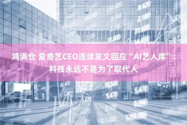 鸿满仓 爱奇艺CEO连续发文回应“AI艺人库”：科技永远不是为了取代人