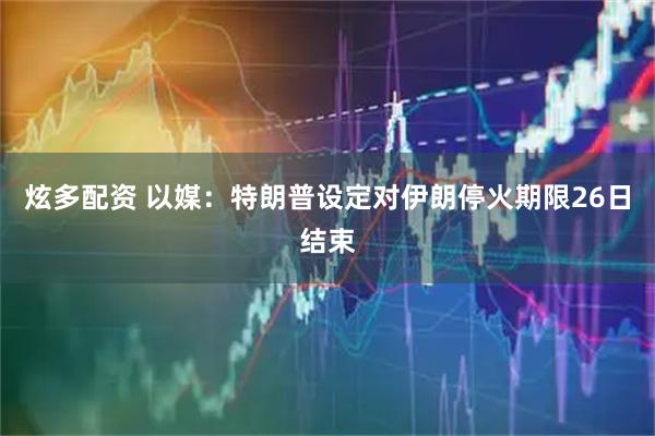 炫多配资 以媒：特朗普设定对伊朗停火期限26日结束