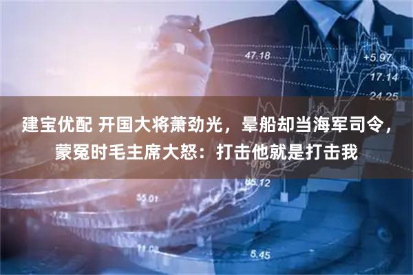 建宝优配 开国大将萧劲光，晕船却当海军司令，蒙冤时毛主席大怒：打击他就是打击我