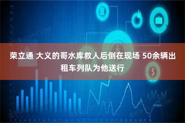 荣立通 大义的哥水库救人后倒在现场 50余辆出租车列队为他送行