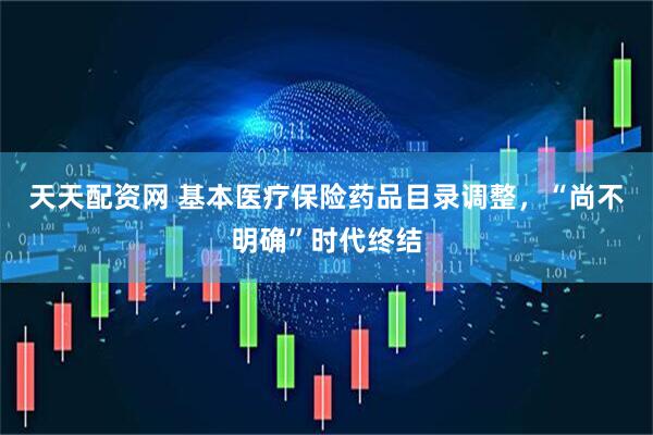 天天配资网 基本医疗保险药品目录调整，“尚不明确”时代终结