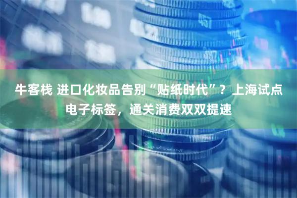 牛客栈 进口化妆品告别“贴纸时代”？上海试点电子标签，通关消费双双提速