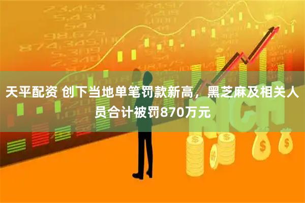 天平配资 创下当地单笔罚款新高,黑芝麻及相关人员合计被罚870万元