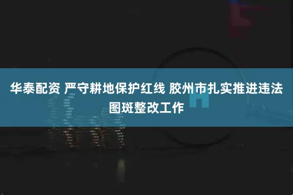 华泰配资 严守耕地保护红线 胶州市扎实推进违法图斑整改工作