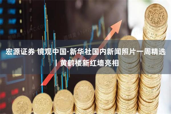 宏源证券 镜观中国·新华社国内新闻照片一周精选丨黄鹤楼新红墙亮相