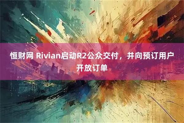 恒财网 Rivian启动R2公众交付，并向预订用户开放订单