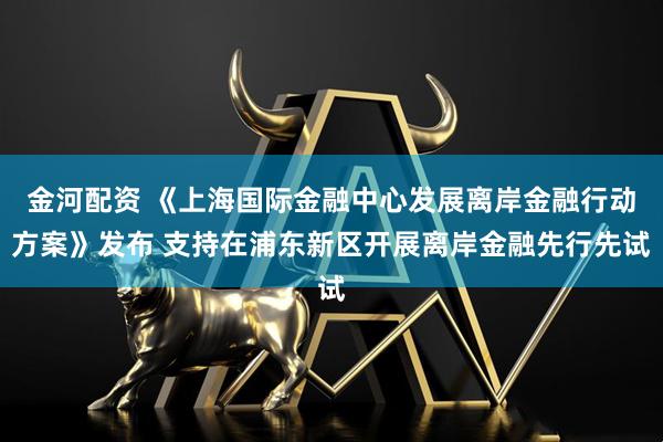 金河配资 《上海国际金融中心发展离岸金融行动方案》发布 支持在浦东新区开展离岸金融先行先试