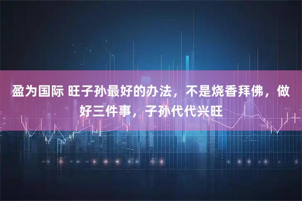 盈为国际 旺子孙最好的办法，不是烧香拜佛，做好三件事，子孙代代兴旺