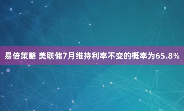易倍策略 美联储7月维持利率不变的概率为65.8%