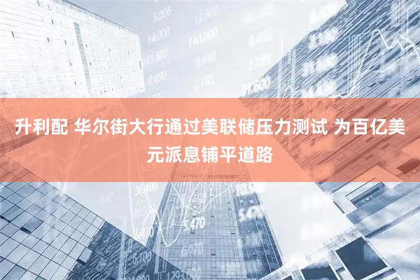 升利配 华尔街大行通过美联储压力测试 为百亿美元派息铺平道路