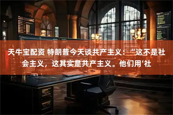 天牛宝配资 特朗普今天谈共产主义：“这不是社会主义，这其实是共产主义。他们用‘社
