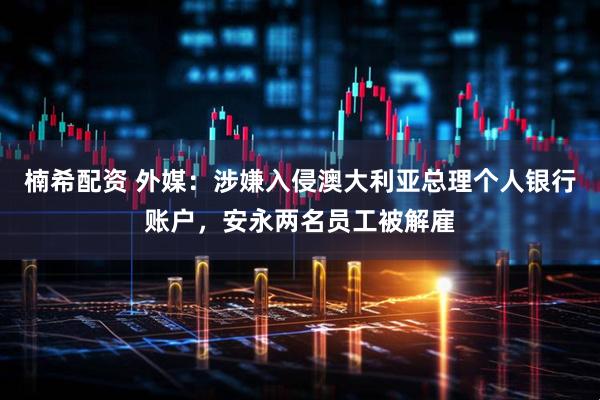 楠希配资 外媒：涉嫌入侵澳大利亚总理个人银行账户，安永两名员工被解雇