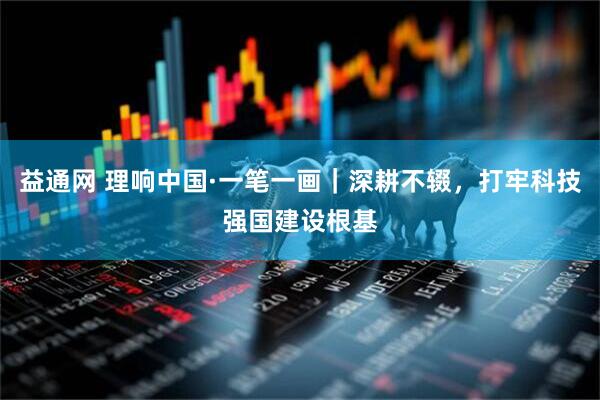 益通网 理响中国·一笔一画｜深耕不辍，打牢科技强国建设根基