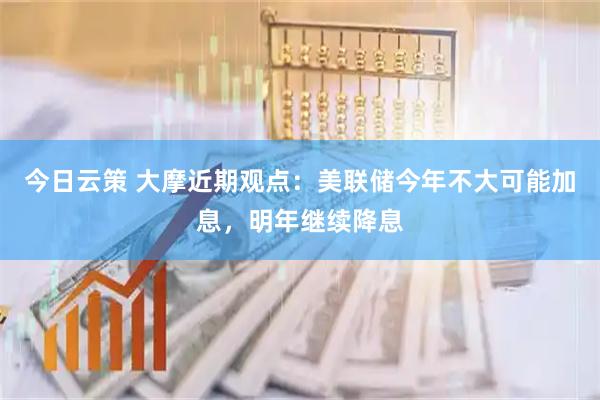 今日云策 大摩近期观点：美联储今年不大可能加息，明年继续降息