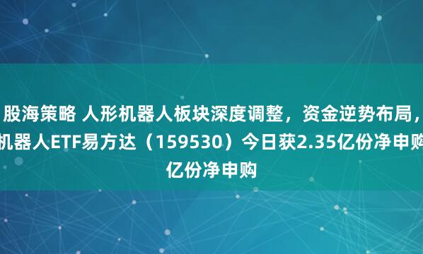 股海策略 人形机器人板块深度调整，资金逆势布局，机器人ETF易方达（159530）今日获2.35亿份净申购