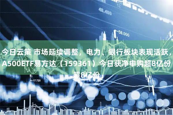 今日云策 市场延续调整，电力、银行板块表现活跃，A500ETF易方达（159361）今日获净申购超8亿份