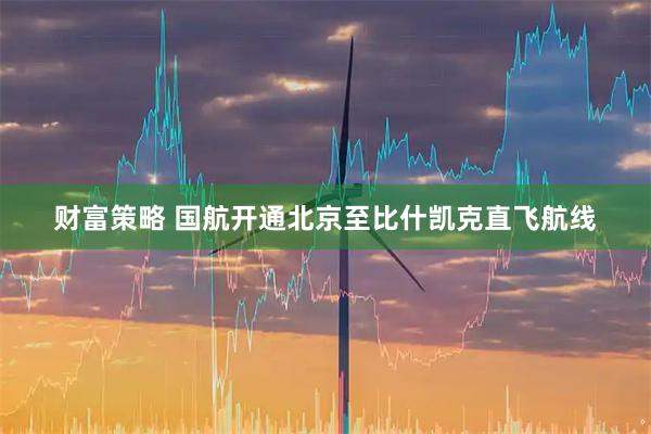财富策略 国航开通北京至比什凯克直飞航线