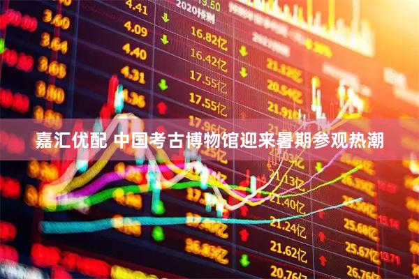 嘉汇优配 中国考古博物馆迎来暑期参观热潮